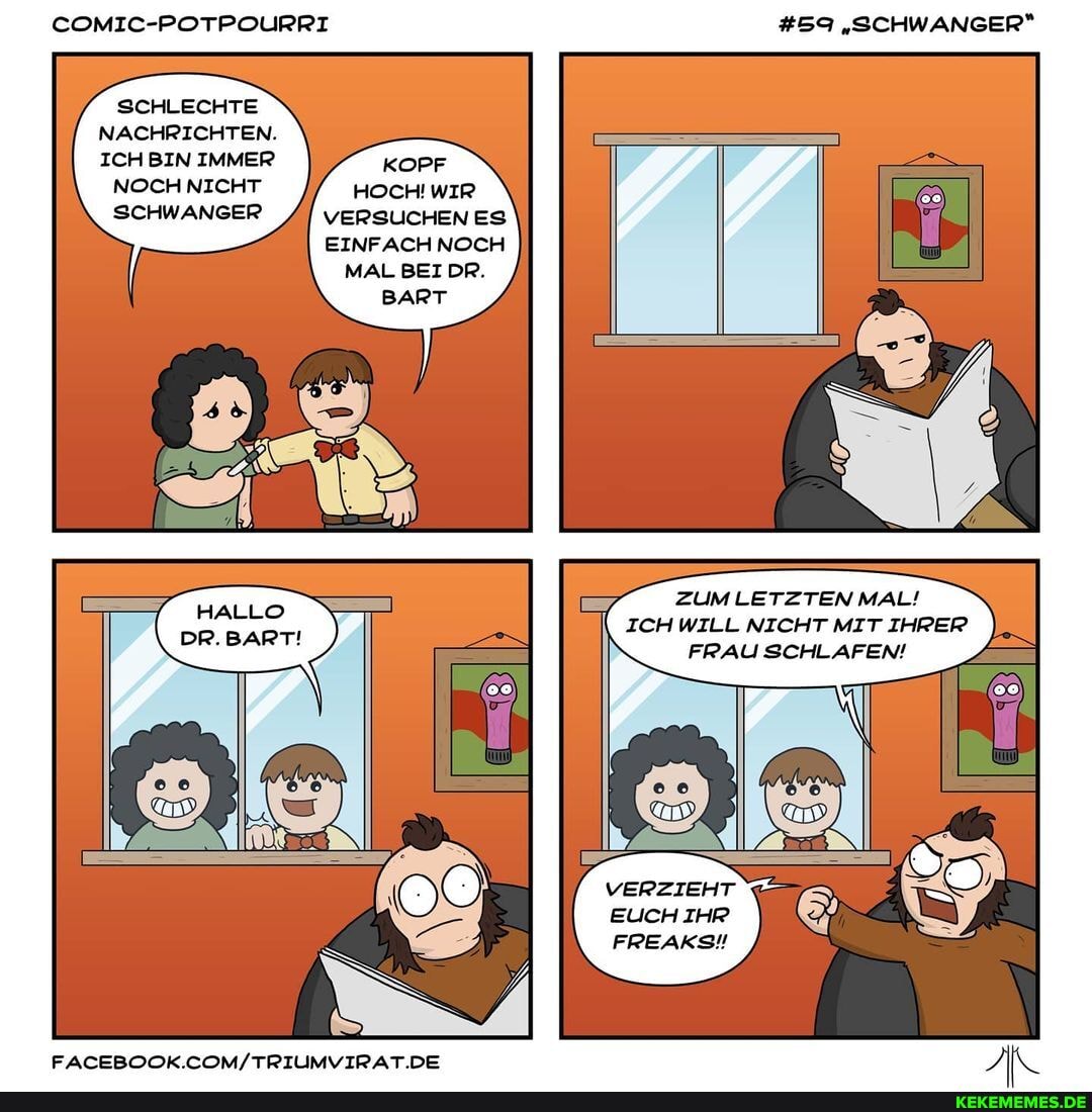 COMIC-POTPOURRI #59 "SCHWANGER*
SCHLECHTE
NACHRICHTEN.
ICH BIN IMMER KOPF NOCH NICHT HOCH! WIR SCHWANGER VERSUCHEN ES
EINFACH NOCH MAL BEI DR.
BART
ZUM LETZTEN MAL!
ICH WILL NICHT MIT IHRER FRAU SCHLAFEN!
VERZIEHT EUCH IHR
FREAKSN