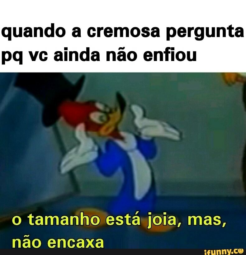 quando a cremosa pergunta
pq vc ainda não enfiou