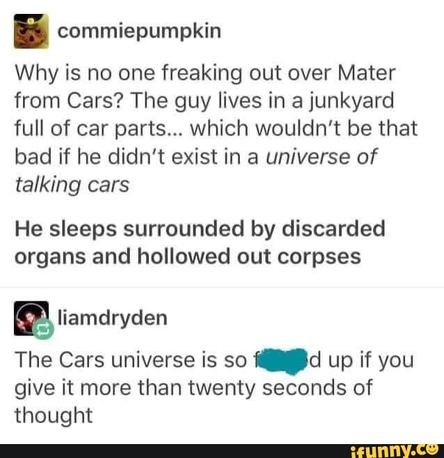 Why is no one freaking out over Mater from Cars? The guy lives in a junkyard full of car parts... which wouldn't be that bad if he didn't exist in a universe of talking cars
He sleeps surrounded by discarded organs and hollowed out corpses
liamdryden
The Cars universe is so up if you give it more than twenty seconds of thought