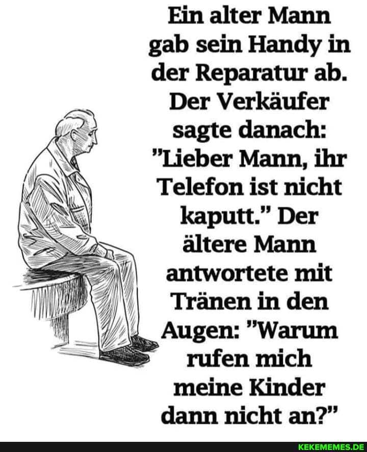 Ein alter Mann gab sein Handy in der Reparatur ab.
Der Verkäufer sagte danach:
"Lieber Mann, ihr
Telefon ist nicht
kaputt." Der
ältere Mann antwortete mit
Tränen in den
Augen: "Warum rufen mich meine Kinder dann nicht an?"