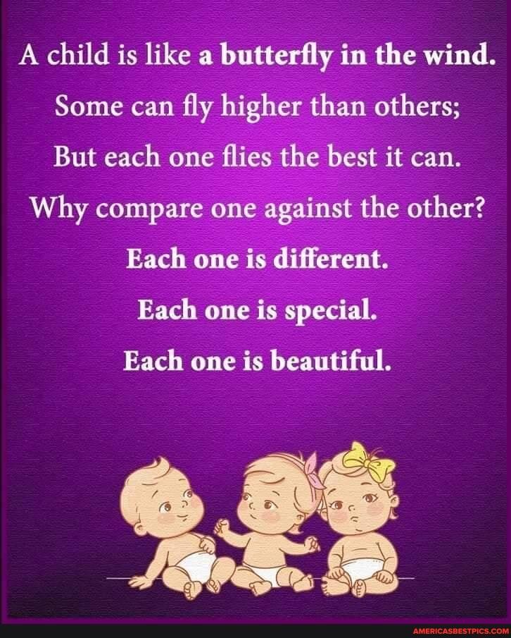 A child is like a butterfly in the wind.
Some can fly higher than others;
But each one flies the best it can.
Why compare one against the other?
Each one is different.
Each one is special.
Each one is beautiful.