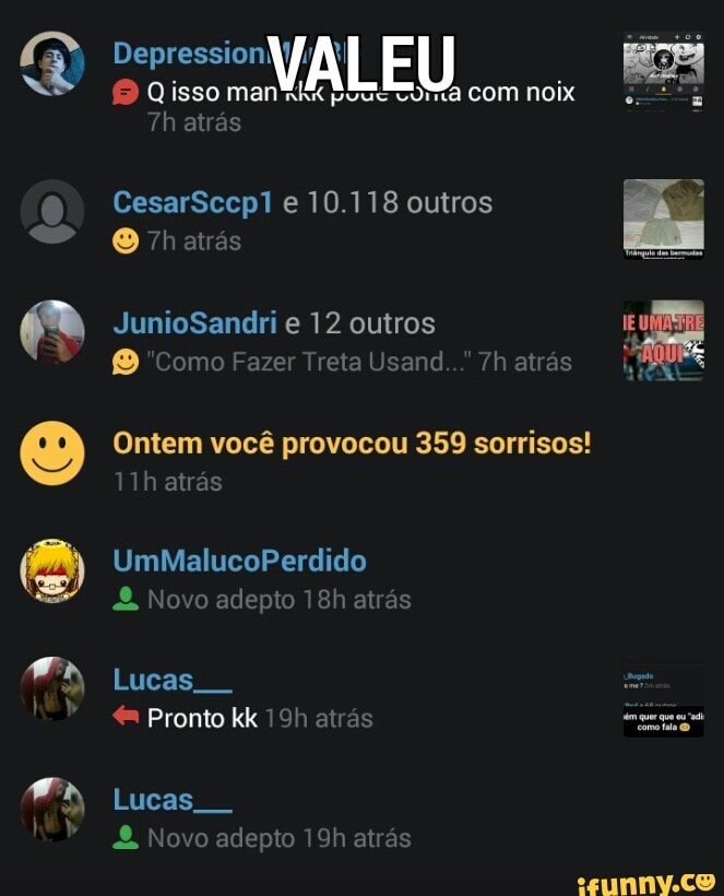 CesarSccp1 e 10.118 outros
® "Como Fazer Treta Usand.. 7h atrás
Ontem você provocou 359 sorrisos!
alert) Novo adepto 18h atras
é Pronto kk 19h atrás
rim
PT