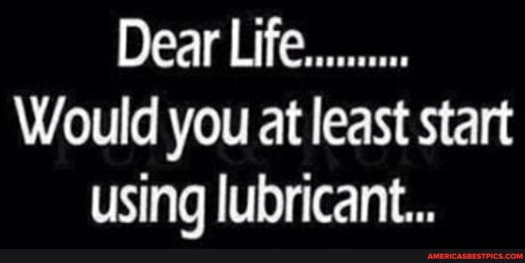 Dear Life...
Would you at least start using lubricant...