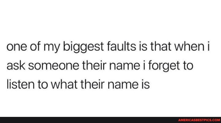one of my biggest faults is that when i ask someone their name forget to listen to what their name is