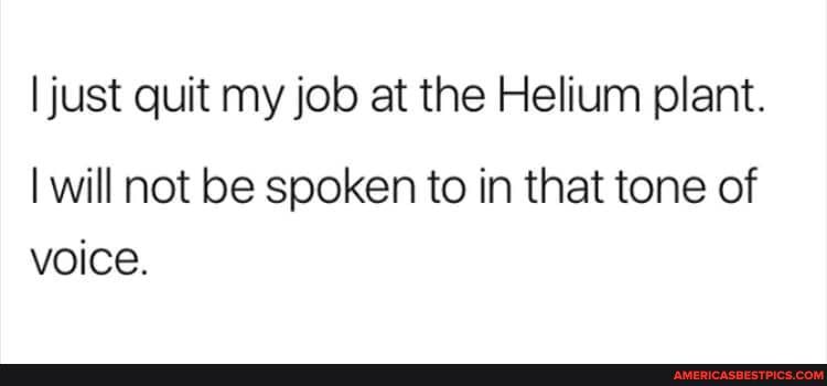 I just quit my job at the Helium plant.
I will not be spoken to in that tone of voice.