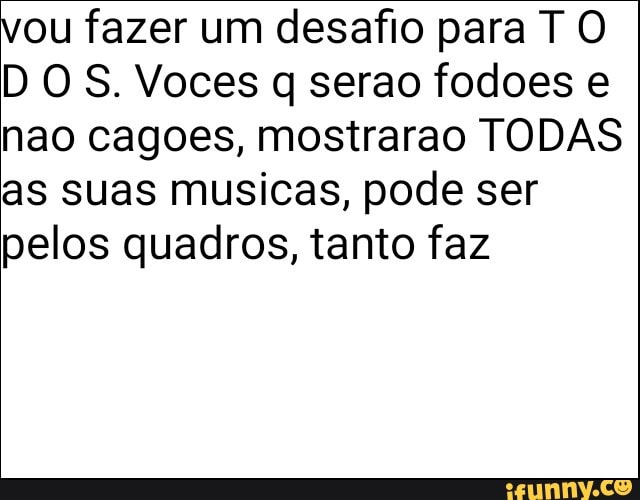 vou fazer um desafio para T O
D OS. Voces q serao fodoes e
nao cagoes, mostrarao TODAS
as suas musicas, pode ser
pelos quadros, tanto faz