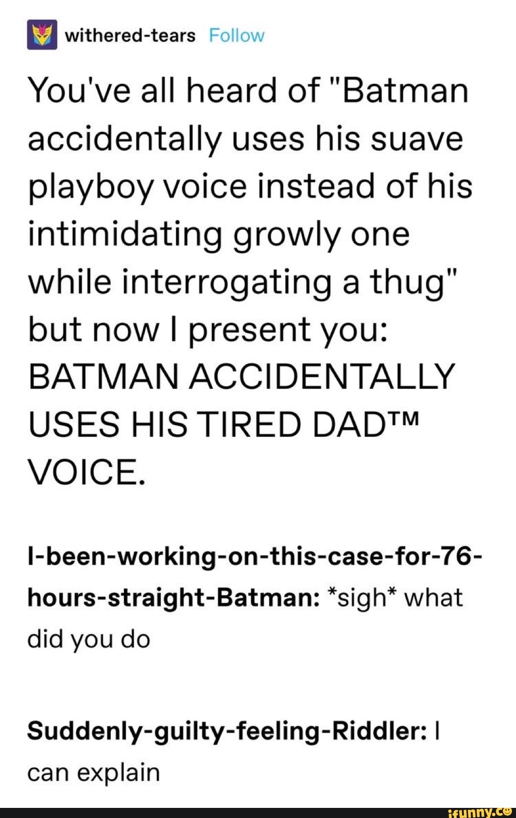 You've all heard of "Batman
accidentally uses his suave
playboy voice instead of his
intimidating growly one
while interrogating a thug"
but now I present you:
BATMAN ACCIDENTALLY
USES HIS TIRED DAD™
VOICE.
I-been-working-on-this-case-for-76-
hours-straight-Batman: *sigh* what
did you do
Suddenly-guilty-feeling-Riddler: I
can explain