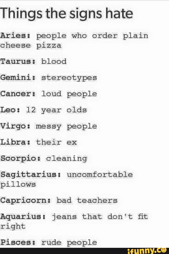 Things the signs hate
Aries: people who order plain
cheese pizza
Gemini: stereotypes
Cancer: loud people
Leo: 12 year olds
Virgo: messy people
Libra: their ex
Scorpio: cleaning
Sagittarius: uncomfortable
pillows
Capricorn: bad teachers
Aquarius: jeans that don't fit
right
Pisces: rude people