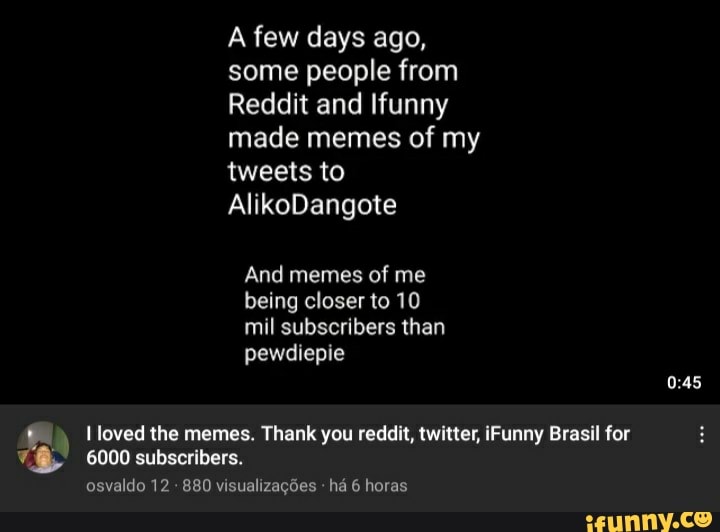 A few days ago, some people from
Reddit and Ifunny made memes of my tweets to
AlikoDangote
And memes of me being closer to 10 mil subscribers than pewdiepie
loved the memes. Thank you reddit, twitter, iFunny Brasil for
6000 subscribers.
osvaldo 12 880 visualizações há 6 horas