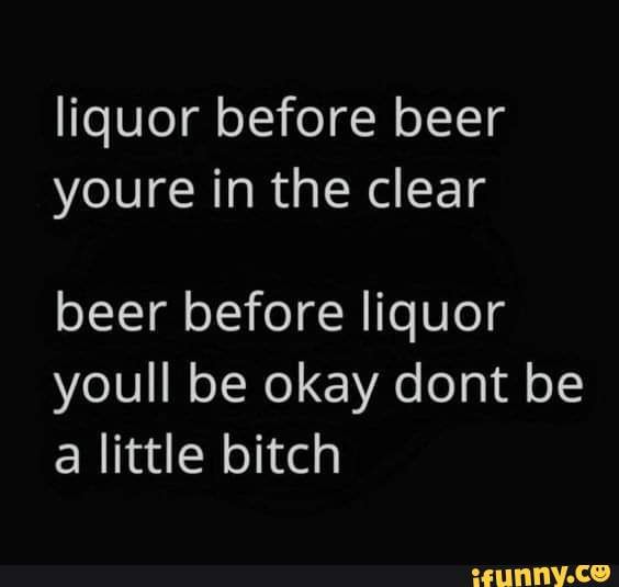 Liquor before beer youre in the clear beer before liquor youll be okay