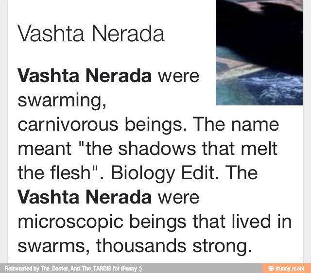 Vashta Nerada
Vashta Nerada were
swarming,
carnivorous beings. The name
meant "the shadows that melt
the flesh". Biology Edit. The
Vashta Nerada were
microscopic beings that lived in
swarms, thousands strong.