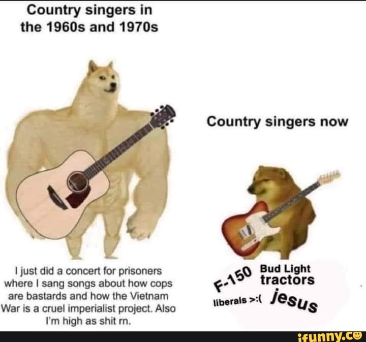Country singers in the 1960s and 1970s
Country singers now
just did a concert for prisoners Bud Light where I sang songs about how cops are bastards and how the Vietnam ais Je.
War is a cruel imperialist project. Also
I'm high as shit rn.