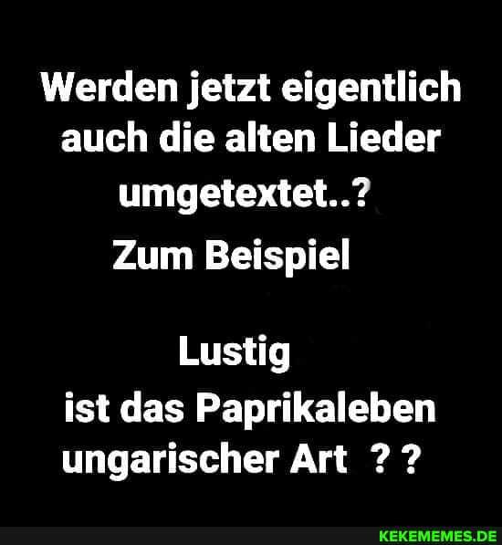 Werden jetzt eigentlich auch die alten Lieder umgetextet..?
Zum Beispiel
Lustig ist das Paprikaleben ungarischer Art