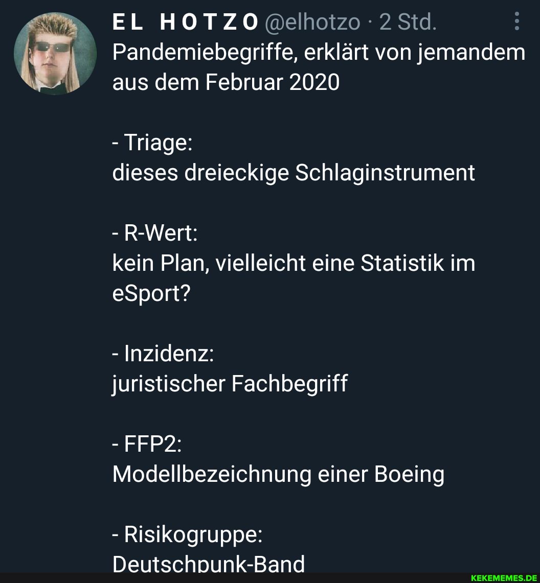 EL HOTZO @elhotzo 2 Std.
Pandemiebegriffe, erklärt von jemandem aus dem Februar 2020
- Triage: dieses dreieckige Schlaginstrument
- R-Wert: kein Plan, vielleicht eine Statistik im eSport?
Inzidenz:
FFP2:
juristischer Fachbegriff
Modellbezeichnung einer Boeing
- Risikogruppe:
Deutschnunk-Band