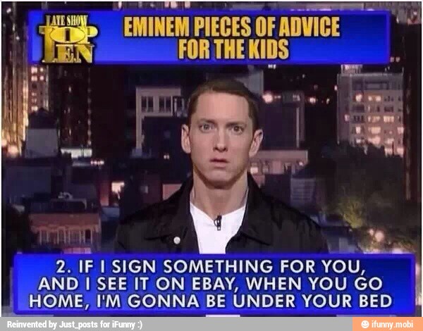 AA
EMINEM PIECES OF ADVICE A
FOR THE KIDS
I
E
v=
2. IF I SIGN SOMETHING FOR YOU,
AND I SEE IT ON EBAY, WHEN YOU GO
HOME, I'M GONNA BE UNDER YOUR BED