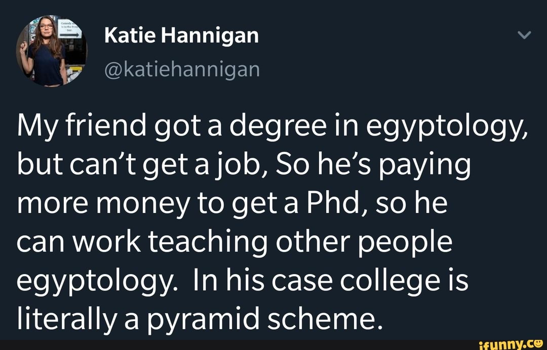 My friend got a degree in egyptology,
but can't get a job, So he's paying
more money to get a Phd, so he
can work teaching other people
egyptology. In his case college is
literally a pyramid scheme.