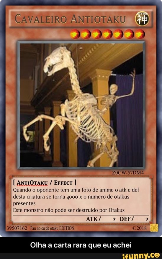 CAVALEIRO ANTIOTA U
EFFECT I Quando o oponente tem uma foto de anime o atk e def
I
desta criatura se torna 4000 x O numero de otakus
I
presentes I Este monstro não pode ser destruido por Otakus
a
Olha a carta rara que eu achei - Olha a carta rara que eu achei