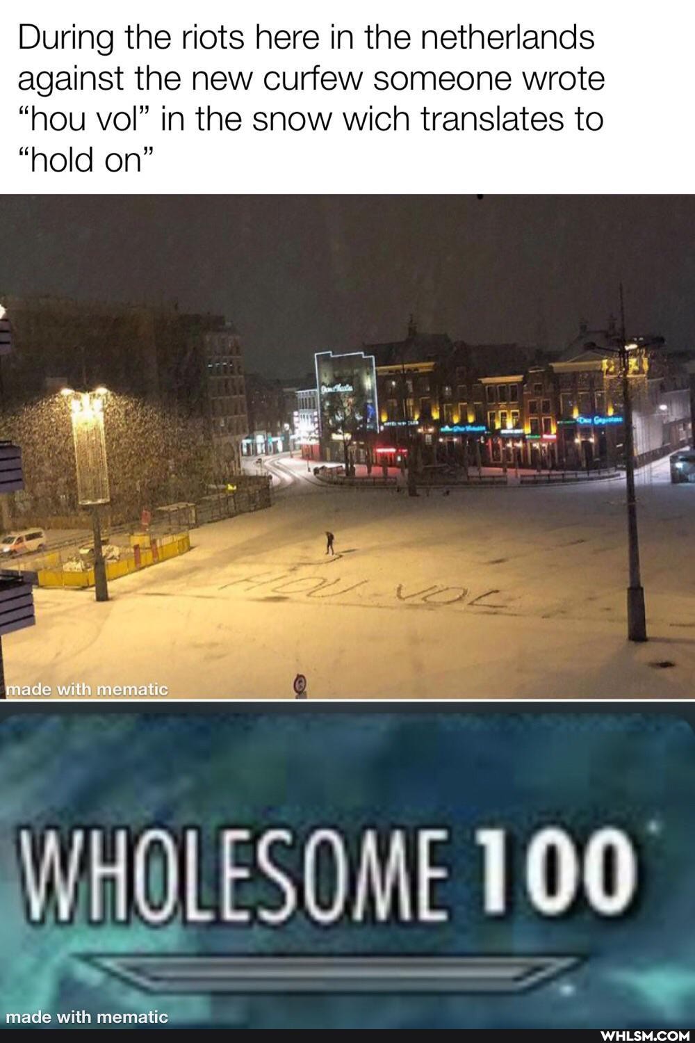 During the riots here in the netherlands against the new curfew someone wrote
"hou vol" in the snow wich translates to
"hold on"
made
WHOLESOME 100