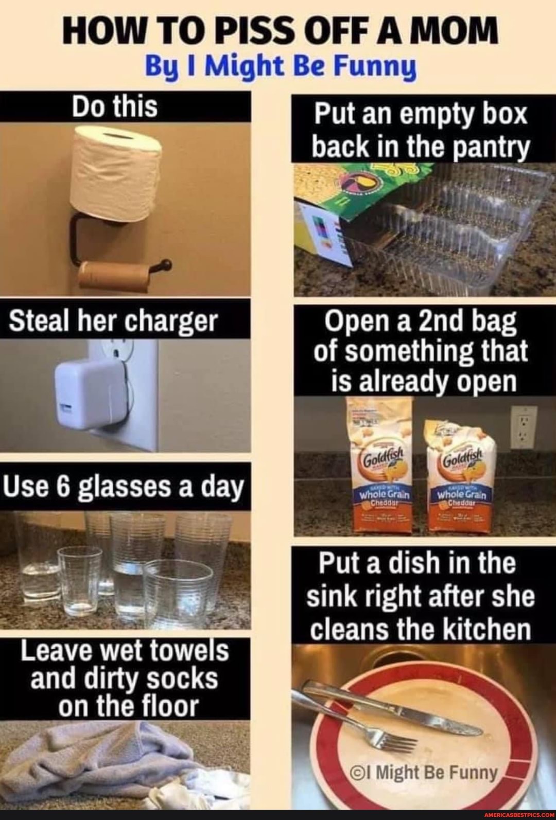 HOW TO PISS OFF AMOM
By I Might Be Funny
Do this Put an empty box back in the pantry
Steal her charger
Use glasses a day
Leave wet towels and dirty socks on the floor
Open a and bag of something that is already open
Put a dish in the sink right after she cleans the kitchen
Might Be Funny