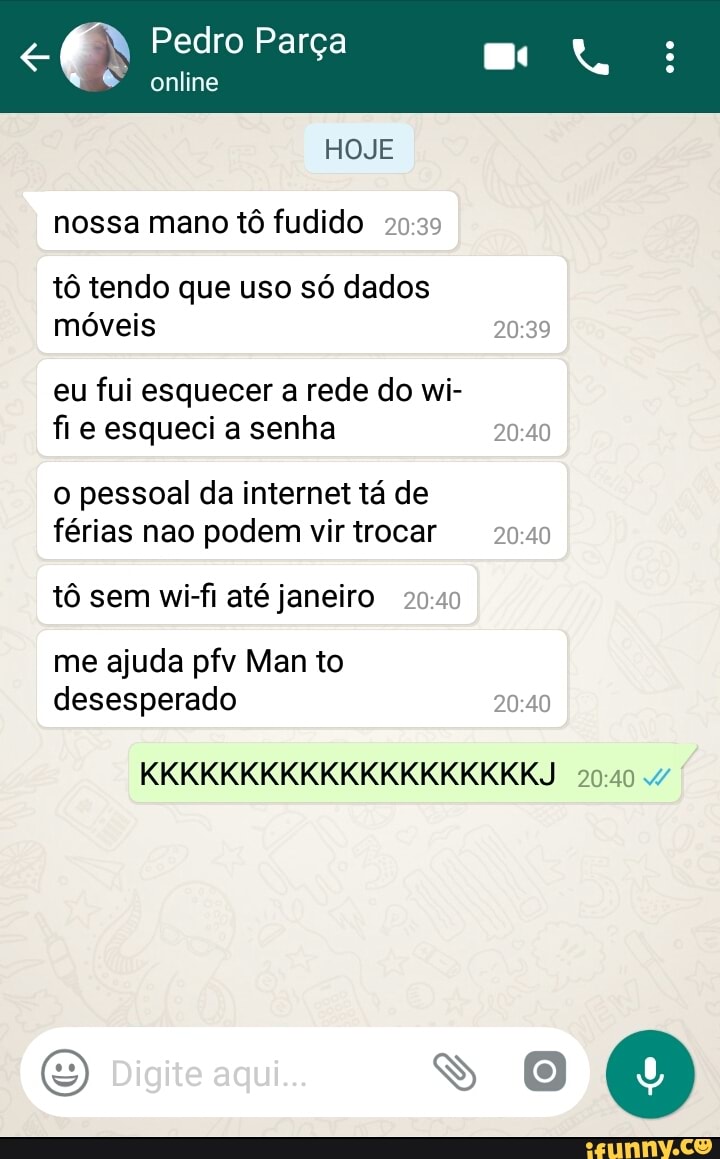 nossa mano tô fudido 20:39
tô tendo que uso só dados
móveis PA)
eu fui esquecer a rede do wi-
fie esqueci a senha oo
o pessoal da internet tá de
férias nao podem virtrocar 20:40
tô sem wi-fi até janeiro 20:40
me ajuda pfv Man to
desesperado 20:40