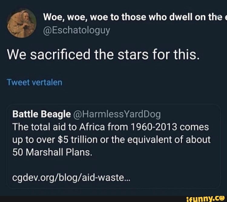 Woe, woe, woe to those who dwell on the "
We sacrificed the stars for this.
Tweet vertalen
Battle Beagle @HarmlessYardDog
The total aid to Africa from 1960-2013 comes up to over $5 trillion or the equivalent of about
50 Marshall Plans.
