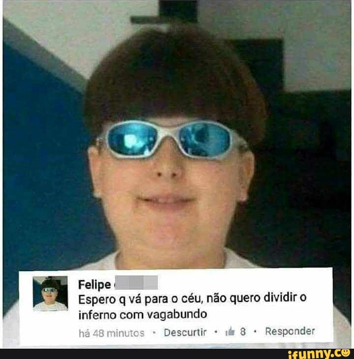 Felipe
Espero q vá para o céu, não quero dividir o
ponder
inferno com vagabundo