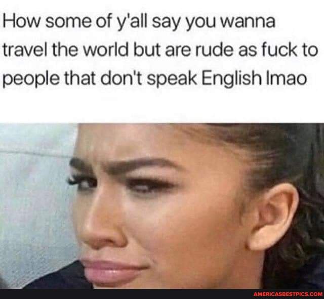 How Some Of Y All Say You Wanna Travel The World But Are Rude As Fuck To People That Don T Speak English Imao America S Best Pics And Videos