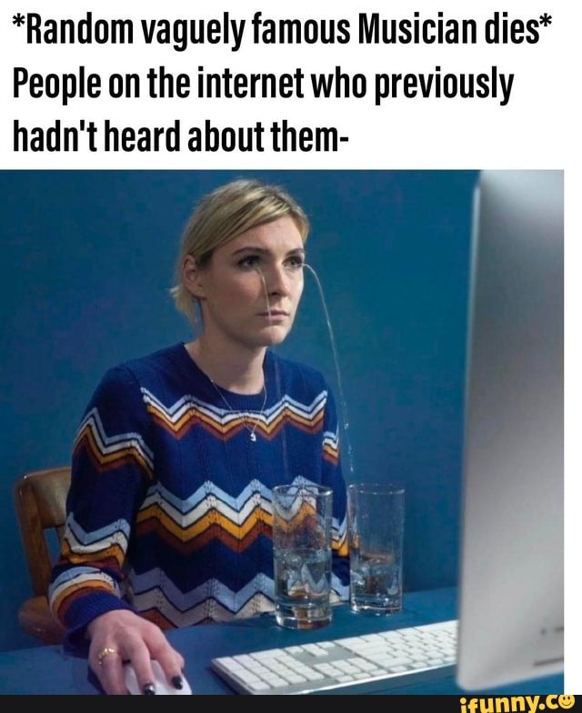 *Random vaguely famous Musician dies*
People on the internet who previously hadn't heard about them-