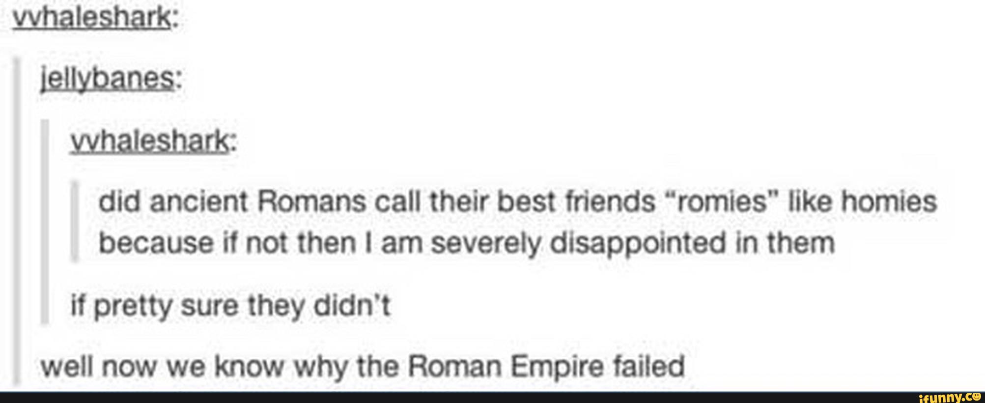 mmm:
did ancient Romans call their best friends “remies” like homles
because it not then I am severety disappointed in them
It pretty sure they didn't
well now we know why the Roman Empire failed