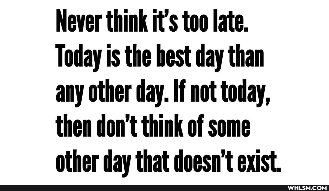 Never think it's too late.
Today is the best day than any other day. If not today, then don't think of some other day that doesn't exist.