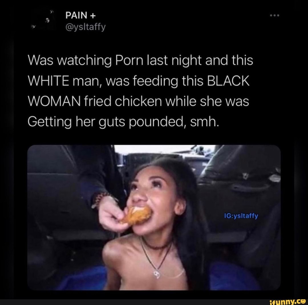 PAIN + @ysltatty Was watching Porn last night and this WHITE man, was  feeding this BLACK WOMAN fried chicken while she was Getting her guts  pounced, smh. IG ysltatty - iFunny