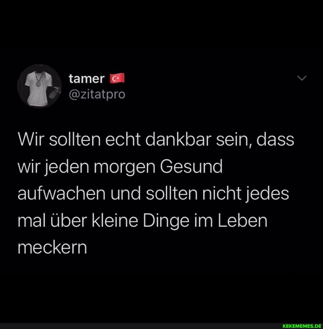 tamer
@zitatpro
Wir sollten echt dankbar sein, dass wir Jeden morgen Gesund aufwachen und sollten nicht jedes mal über kleine Dinge im Leben meckern