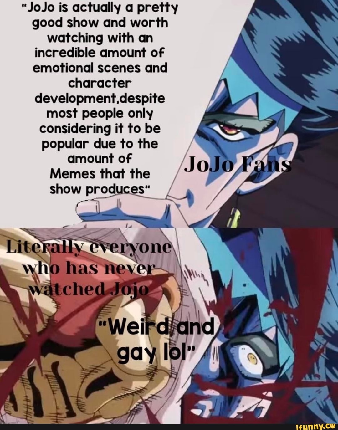 "JoJo is actually a pretty
good show and worth
watching with an
incredible amount of
emotional scenes and
character
development.despite
most people only
considering it to be
popular due to the
amount of
Memes that the