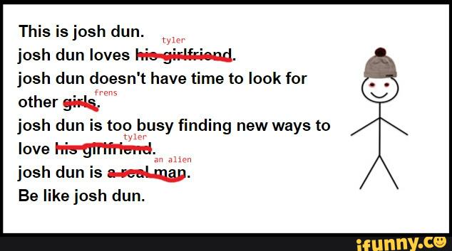 This is josh dun.
MM
josh dun loves W.
josh dun doesn' t have time to look for
other guita.
josh dun' Is too busy finding new ways to
m
love his-gfi‘ifriend.
josh dun is W.
Be like josh dun.