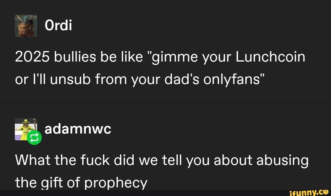 Ordi
2025 bullies be like "gimme your Lunchcoin or I'll unsub from your dad's onlyfans"
adamnwe
What the fuck did we tell you about abusing the gift of prophecy