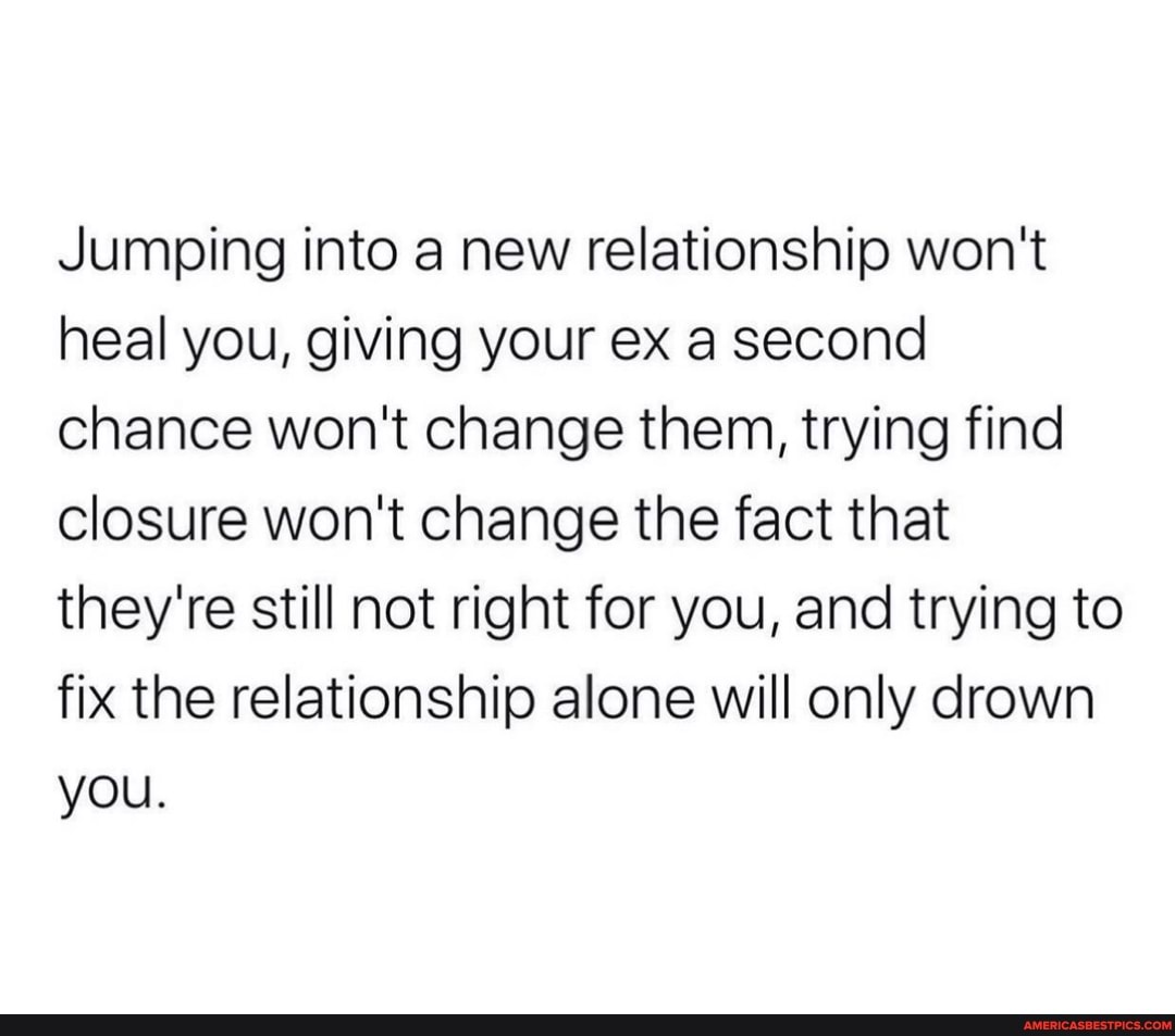 Jumping into a new relationship won't heal you, giving your ex a second chance won't change them, trying find closure won't change the fact that they're still not right for you, and trying to fix the relationship alone will only drown you.