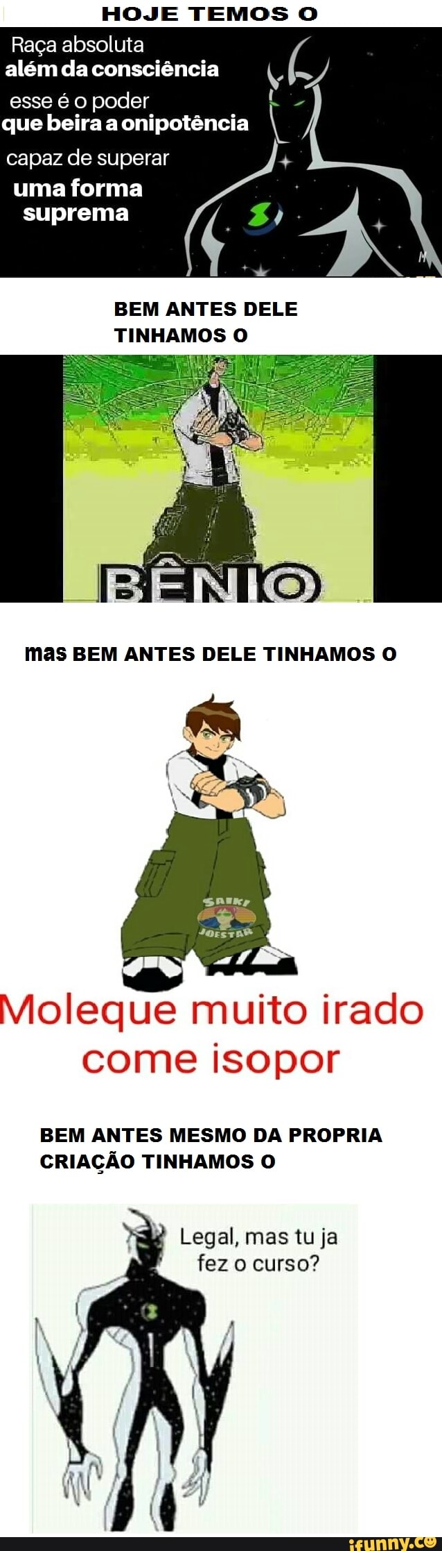 HOJE TEMOS O
Raça absoluta além da consciência /
esse é o poder que beira a onipotência
capaz de superar
uma forma
suprema
BEM ANTES DELE TINHAMOS O
mas BEM ANTES DELE TINHAMOS O
Moleque muito irado come isopor
BEM ANTES MESMO DA PROPRIA CRIAÇÃO TINHAMOS O
Legal, mas tu ja fez o curso?