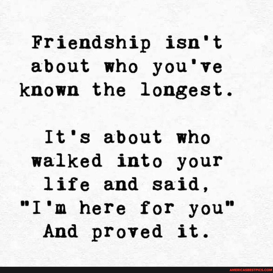 Friendship isn't about who you've known the longest.
It*s about who walked into your life and said, here for you"
And proved it.