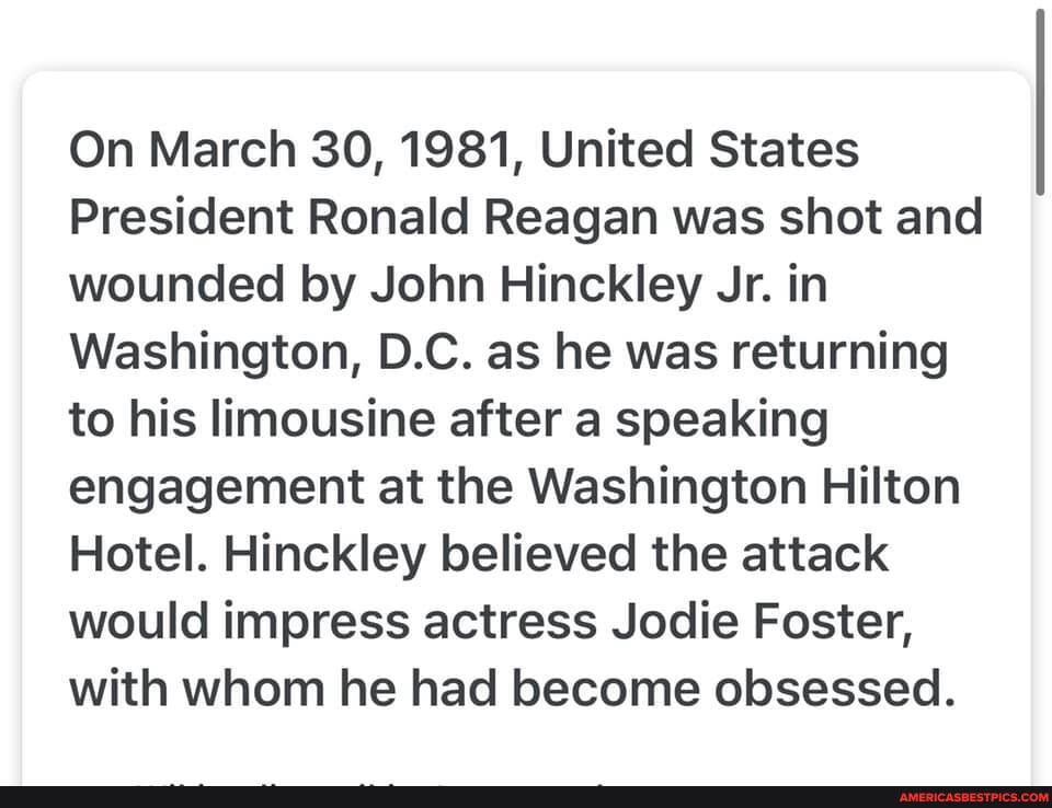 On March 30, 1981, United States
President Ronald Reagan was shot and wounded by John Hinckley Jr. in
Washington, D.C. as he was returning to his limousine after a speaking engagement at the Washington Hilton
Hotel. Hinckley believed the attack would impress actress Jodie Foster, with whom he had become obsessed.