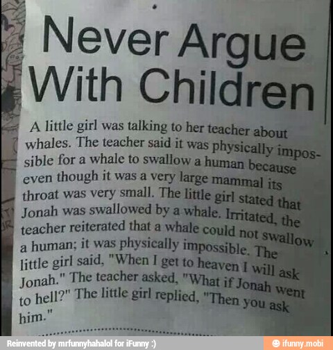 A little girl was talkin,
whales. The teacher
sible for a
whale to swallow a
even
though it was a very large
throat was very small. The littl
Jonah was
swallowed by
a
teacher reiterated that a
a
human; it was physically
little girl said, "When
I
get to
he
Jonah." The teacher asked, "y
to
hell?" The litle girl replied,
him.