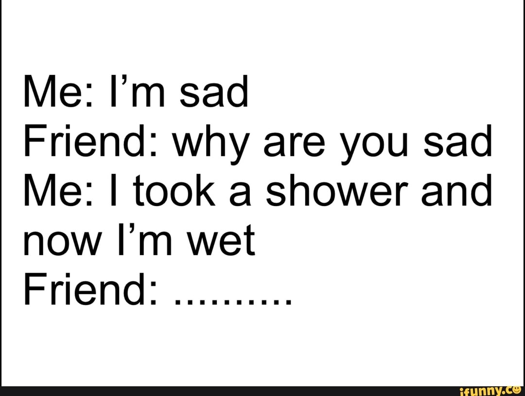 Me: I’m sad
Friend: why are you sad
Me: I took a shower and
now I’m wet
Fflend:
..........
