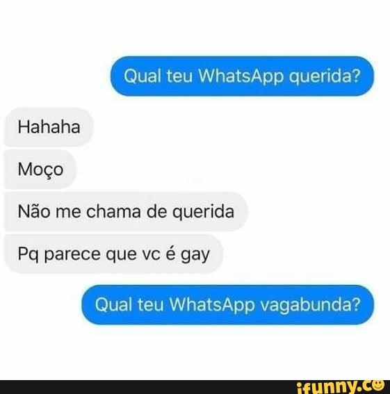 Qual teu WhatsApp querida?
Hahaha
Moço
Não me chama de querida
Pq parece que vc é gay
Qual teu WhatsApp vagabunda?
