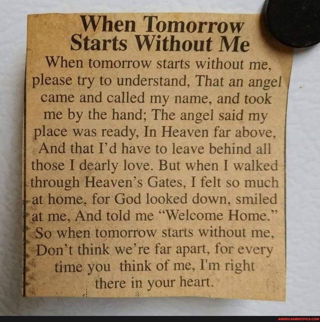 When Tomorrow
Starts Without Me
I When tomorrow starts without me,
I please try to understand, That an angel
I came and called my name, and took I
me by the hand; The angel said my
II place was ready, In Heaven far above, I I -And that I'd have to leave behind all
I those I dearly love. But when I walked through Heaven's Gates, I felt so much at home, for God looked down, smiled I Pat me, And told me "Welcome Home."
So when tomorrow starts without me,
Don't think we're far apart, for every I time you think of me, I'm right there in n your heart.