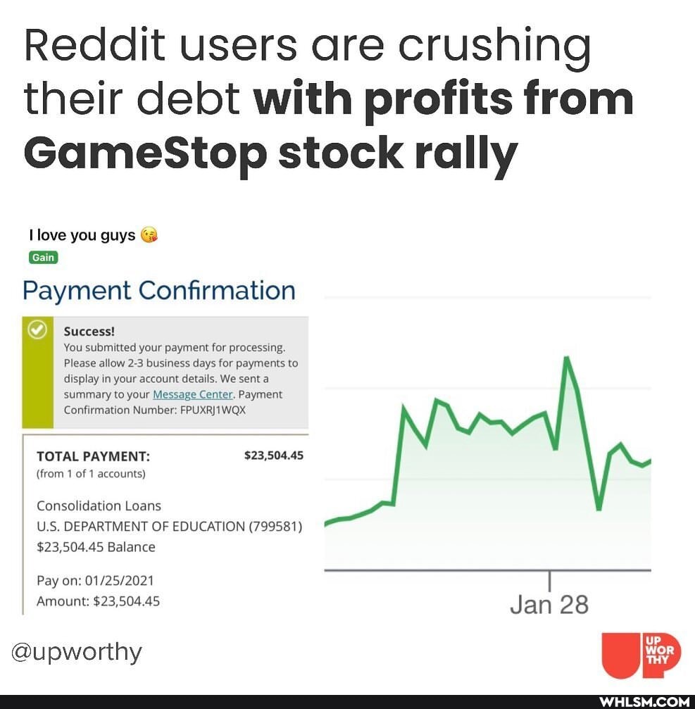 Reddit users are crushing their debt with profits from
GameStop stock rally
love you guys
{Gain
Payment Confirmation
Success!
You submitted your payment for processing.
Please allow 2-3 business days for payments to display in your account details. We sent a summary to your Message Center. Payment
Confirmation Number:
TOTAL PAYMENT: $23,504.45
(from 1 of 1 accounts)
Consolidation Loans
U.S. DEPARTMENT OF EDUCATION (799581)
$23,504.45 Balance
Pay on:
Amount: $23,504.45
@upworthy
Jan 28
