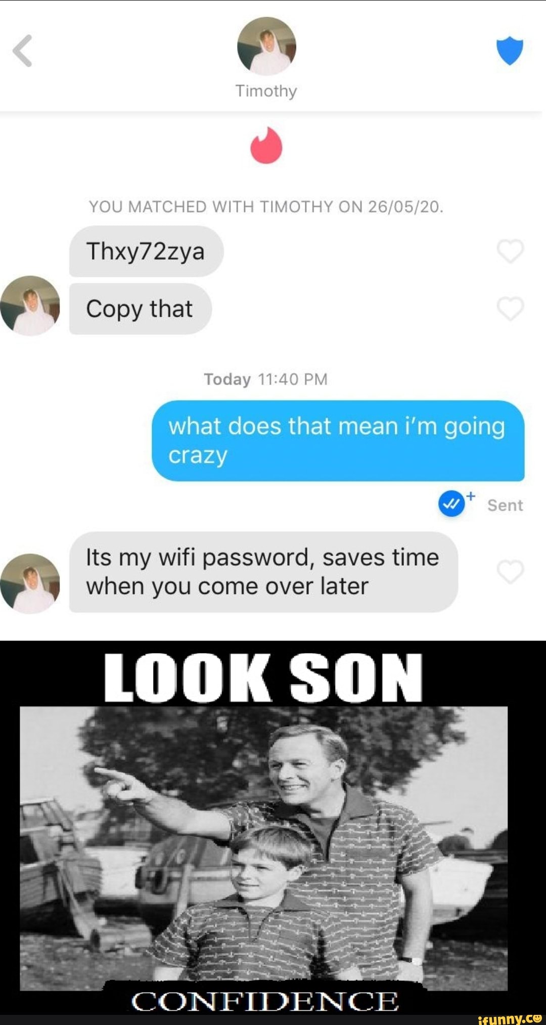YOU MATCHED WITH TIMOTHY ON 26/05/20.
Today 11:40 PM
what does that mean i'm going
Its my wifi password, saves time E when you come over later