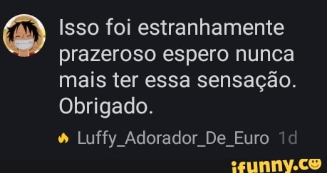 Isso foi estranhamente
prazeroso espero nunca
mais ter essa sensação.
Obrigado. Luffy Adorador De Euro