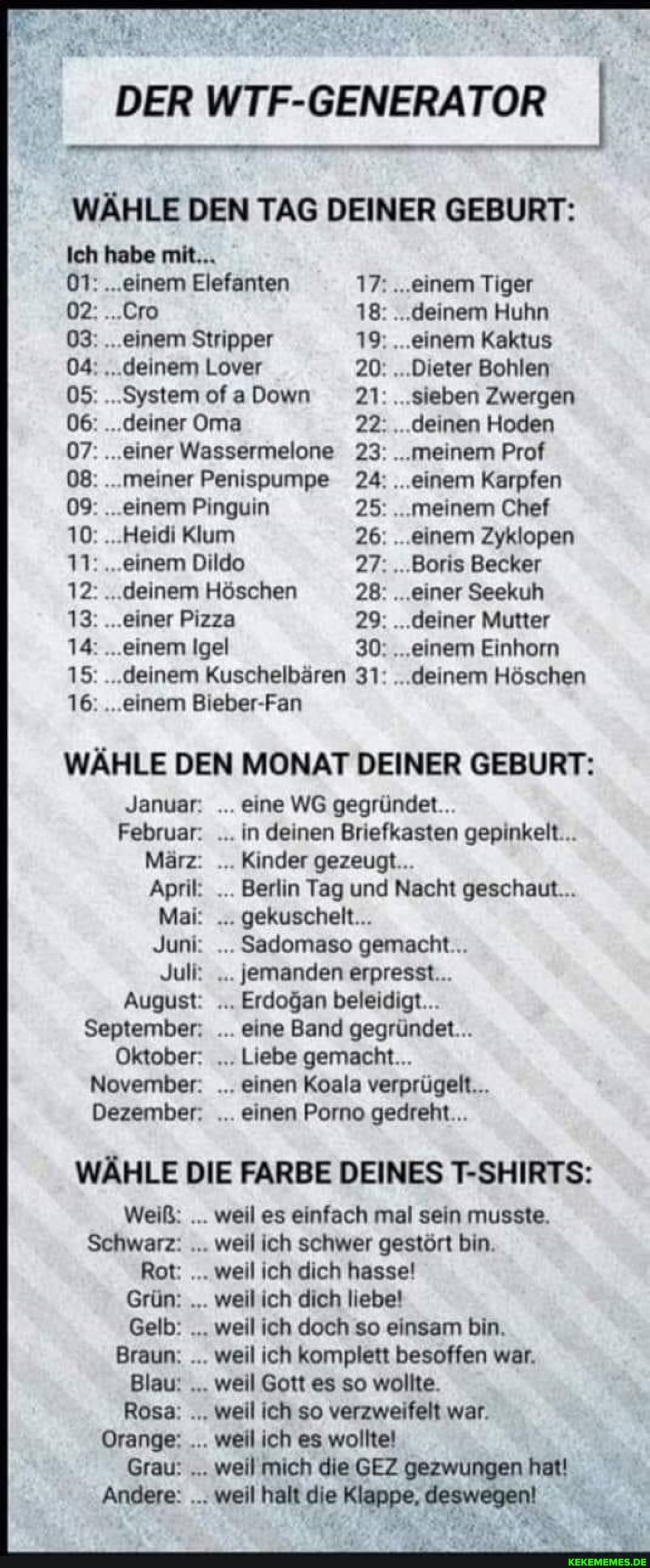 DER WTF-GENERATOR
WÄHLE DEN TAG DEINER GEBURT:
Ich habe mit...
01: ...einem Elefanten 17: ...einem Tiger
02: ...Cro 18: ...deinem Huhn
03: ...einem Stripper 19: ...einem Kaktus
04: ."..deinem Lover 20: ...Dieter Bohlen
05: ....SystemofaDown 21: ...sieben Zwergen
06: ...deiner Oma 22: ...deinen Hoden
07: ...einer Wassermelone 23: ...meinem Prof
08: ...meiner Penispumpe 24: ...einem Karpfen
09: ...einem Pinguin 25: ...meinem Chef
10: ...Heidi Klum 26: ...einem Zyklopen
11: ...einem Dildo 27: ..Boris Becker
12: ...deinem Höschen 28: ...einer Seekuh
13: ...einer Pizza 29: ...deiner Mutter
14: ...einem Igel 30: ...einem Einhorn
15: ...deinem Kuschelbären 31: ...deinem Höschen
1& ...einem Bieber-Fan
WÄHLE DEN MONAT DEINER GEBURT:
Januar:
Februar:
März:
April:
Mai:
Juni:
Juli:
August:
September:
Oktober:
November:
Dezember: .
Januar: eine WG gegründet...
Februar: in deinen Briefkasten gepinkelt...
März: Kinder gezeugt...
April: Berlin Tag und Nacht geschaut...
Mai: gekuschelt...
Juni: . Sadomaso gemacht...
Juli: jemanden erpresst...
August: Erdogan beleidigt...
September: eine Band gegründet...
Oktober: Liebe gemacht...
November: einen Koala verprügelt...
Dezember: einen Porno gedreht...
WÄHLE DIE FARBE DEINES T-SHIRTS:
Weiß:
Schwarz:
Rot:
Grün:
Gelb:
Braun:
Blau!
Rosa:
Orange:
Grau:
Andere:
Weiß: weil es einfach mal sein musste.
Schwarz: weil ich schwer gestört bin.
Rot: weil ich dich hasse!
Grün: weil ich dich liebe!
Gelb: weil ich doch so einsam bin,
Braun: weil ich komplett besoffen war.
Blau: weil Gott es so wollte.
Rosa: weil ich so verzweifelt war.
Orange: weil ich es wollte!
Grau: weil mich die GEZ gezwungen hat!
Andere: weil halt die Klappe, deswegen!