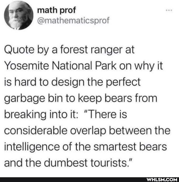 math prof
Quote by a forest ranger at
Yosemite National Park on why it is hard to design the perfect garbage bin to keep bears from breaking into it: "There is considerable overlap between the intelligence of the smartest bears and the dumbest tourists."