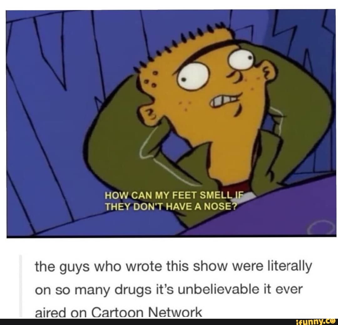 HOW CAN MY FEET SMELL lig
the guys who wrote this show were literally
on so many drugs it's unbelievable it ever
aired on Cartoon Network