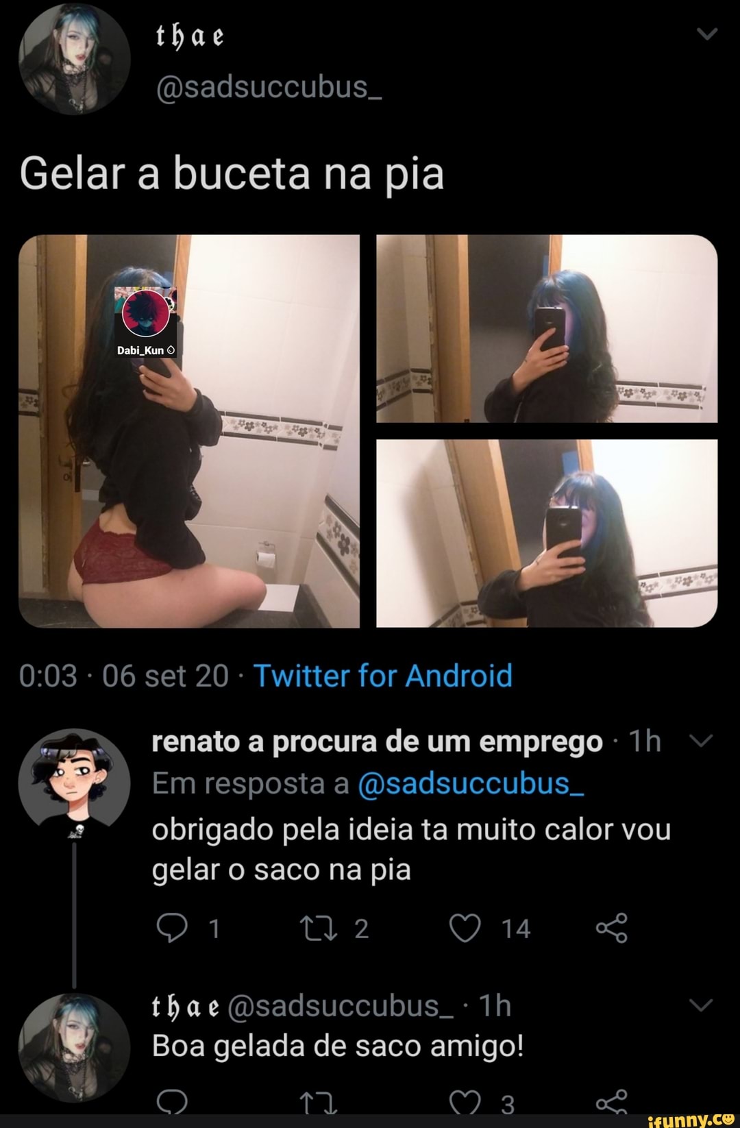 thae
Gelar a buceta na pia
da
06 set 20 Twitter for Android
renato a procura de um emprego
Em resposta a (Osadsuccubus obrigado pela ideia ta muito calor vou gelar o saco na pia
thae Osadsuccubus. Th
Boa gelada de saco amigo!